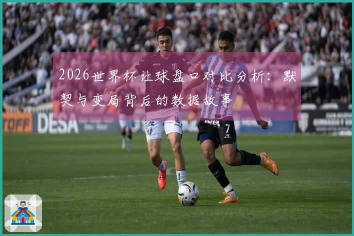 2026世界杯让球盘口对比分析：默契与变局背后的数据故事