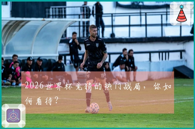 2026世界杯竞猜的热门战局，你如何看待？