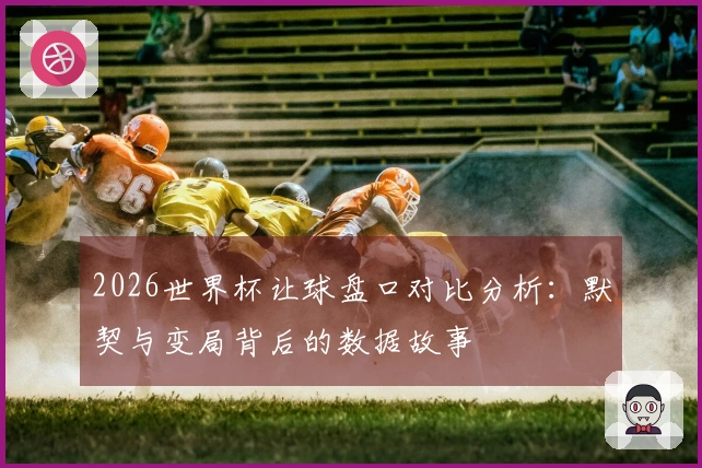 2026世界杯让球盘口对比分析：默契与变局背后的数据故事