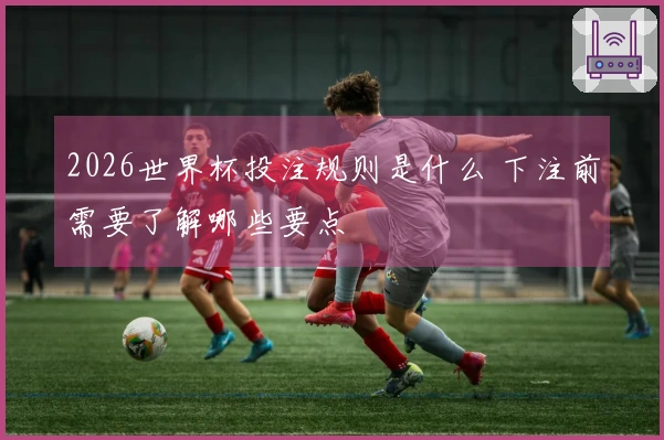 2026世界杯投注规则是什么 下注前需要了解哪些要点