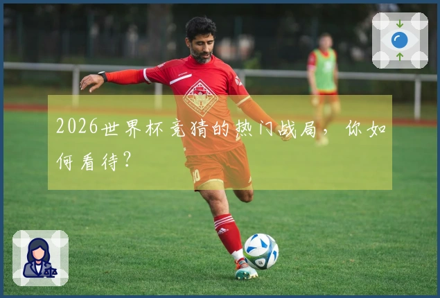 2026世界杯竞猜的热门战局，你如何看待？